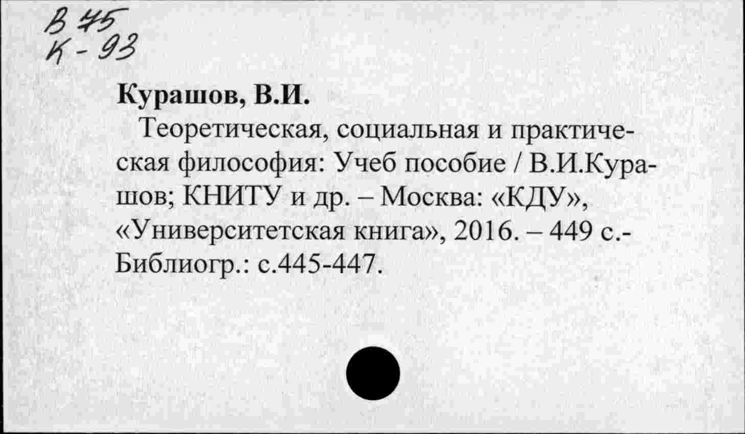 ﻿Курашов, В.И.
Теоретическая, социальная и практическая философия: Учеб пособие / В.И.Кура-шов; КНИТУ и др. - Москва: «КДУ», «Университетская книга», 2016. - 449 с.-Библиогр.: с.445-447.